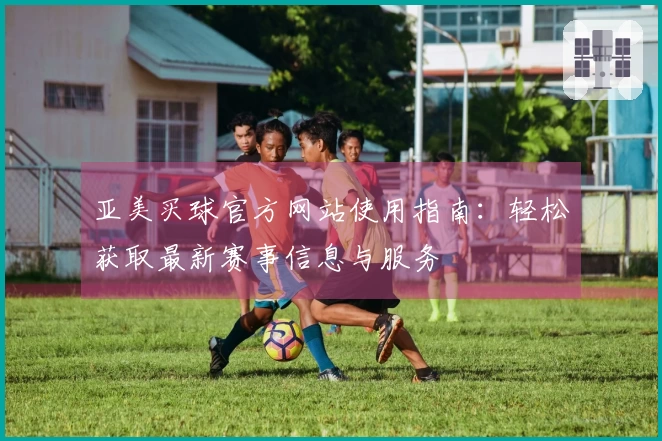 亚美买球官方网站使用指南：轻松获取最新赛事信息与服务