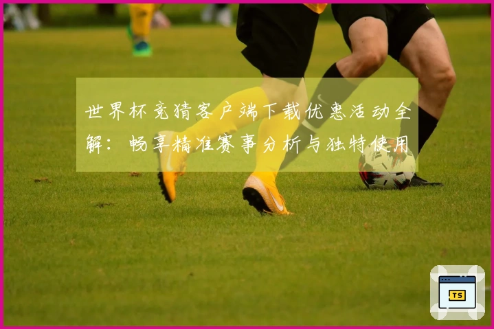 世界杯竞猜客户端下载优惠活动全解：畅享精准赛事分析与独特使用体验